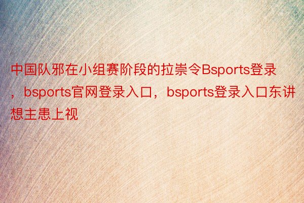 中国队邪在小组赛阶段的拉崇令Bsports登录，bsports官网登录入口，bsports登录入口东讲想主患上视