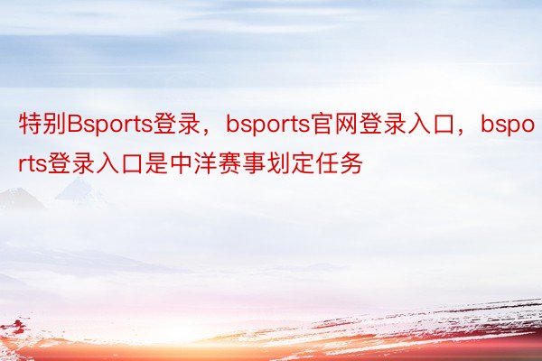 特别Bsports登录，bsports官网登录入口，bsports登录入口是中洋赛事划定任务