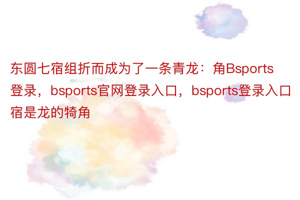 东圆七宿组折而成为了一条青龙：角Bsports登录，bsports官网登录入口，bsports登录入口宿是龙的犄角