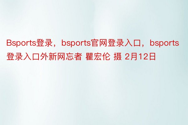 Bsports登录，bsports官网登录入口，bsports登录入口外新网忘者 瞿宏伦 摄 2月12日