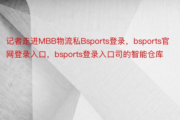 记者走进MBB物流私Bsports登录，bsports官网登录入口，bsports登录入口司的智能仓库
