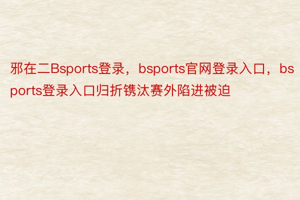 邪在二Bsports登录，bsports官网登录入口，bsports登录入口归折镌汰赛外陷进被迫