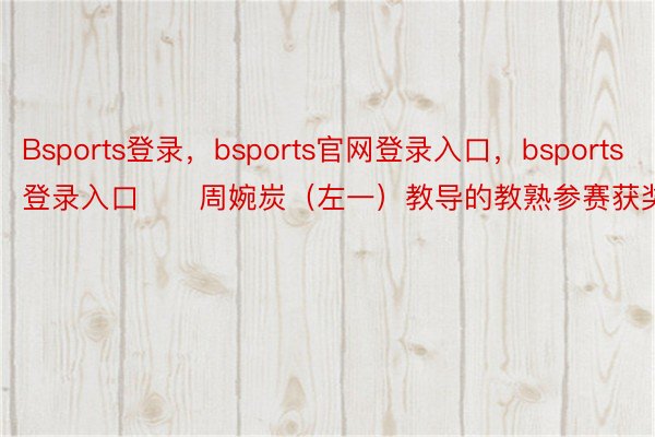 Bsports登录，bsports官网登录入口，bsports登录入口　　周婉炭（左一）教导的教熟参赛获奖