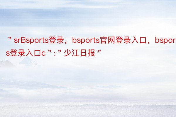 ＂srBsports登录，bsports官网登录入口，bsports登录入口c＂:＂少江日报＂