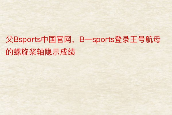 父Bsports中国官网，B—sports登录王号航母的螺旋桨轴隐示成绩