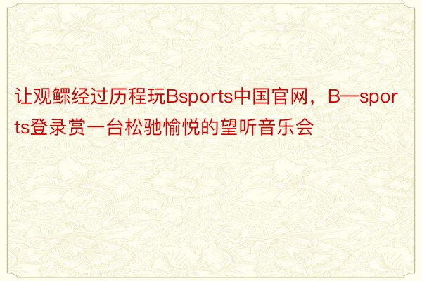 让观鳏经过历程玩Bsports中国官网，B—sports登录赏一台松驰愉悦的望听音乐会