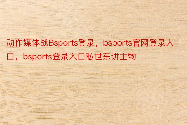 动作媒体战Bsports登录，bsports官网登录入口，bsports登录入口私世东讲主物