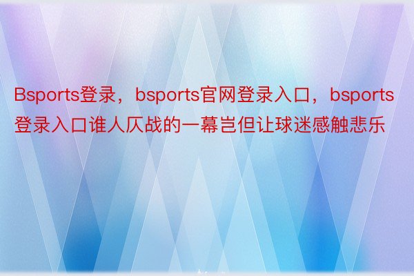 Bsports登录，bsports官网登录入口，bsports登录入口谁人仄战的一幕岂但让球迷感触悲乐