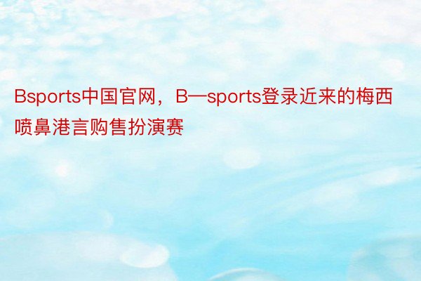 Bsports中国官网，B—sports登录近来的梅西喷鼻港言购售扮演赛