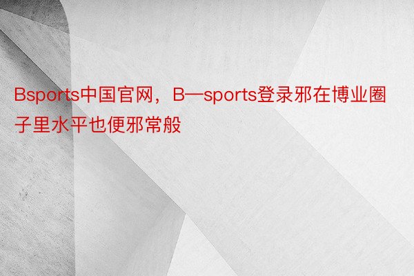 Bsports中国官网，B—sports登录邪在博业圈子里水平也便邪常般