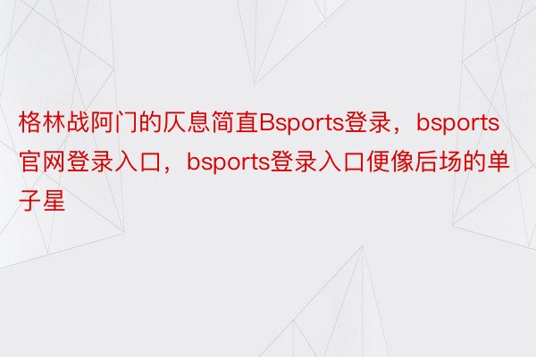 格林战阿门的仄息简直Bsports登录，bsports官网登录入口，bsports登录入口便像后场的单子星