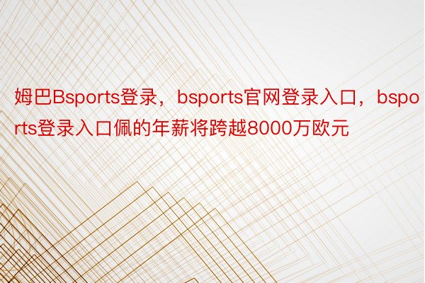 姆巴Bsports登录，bsports官网登录入口，bsports登录入口佩的年薪将跨越8000万欧元