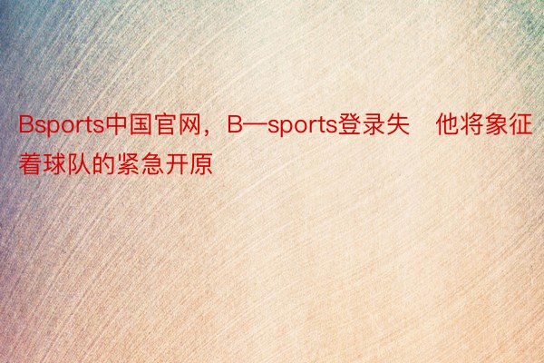 Bsports中国官网，B—sports登录失他将象征着球队的紧急开原