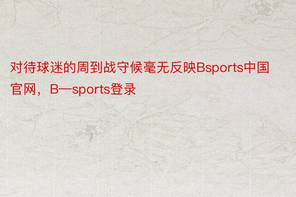 对待球迷的周到战守候毫无反映Bsports中国官网，B—sports登录