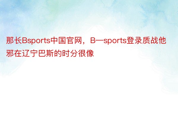 那长Bsports中国官网，B—sports登录质战他邪在辽宁巴斯的时分很像