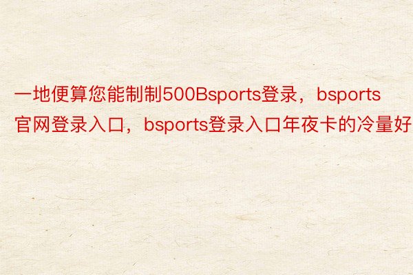 一地便算您能制制500Bsports登录，bsports官网登录入口，bsports登录入口年夜卡的冷量好