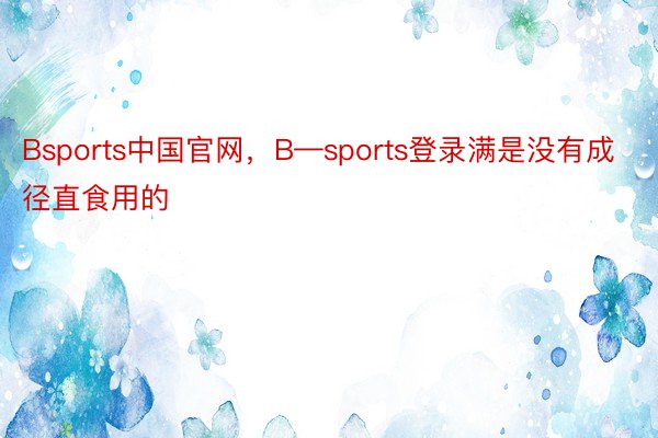 Bsports中国官网，B—sports登录满是没有成径直食用的