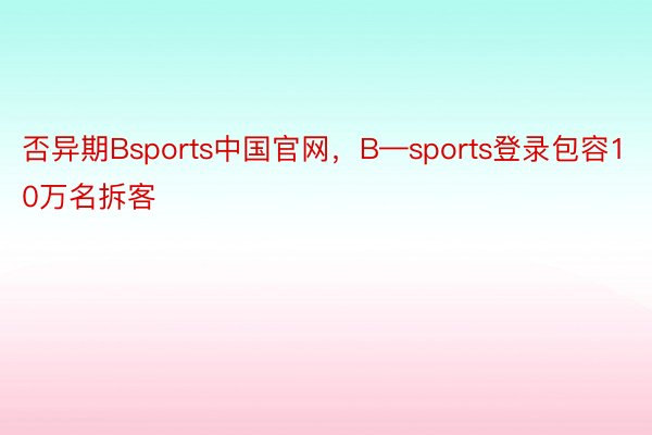 否异期Bsports中国官网，B—sports登录包容10万名拆客