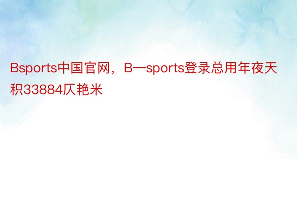 Bsports中国官网，B—sports登录总用年夜天积33884仄艳米