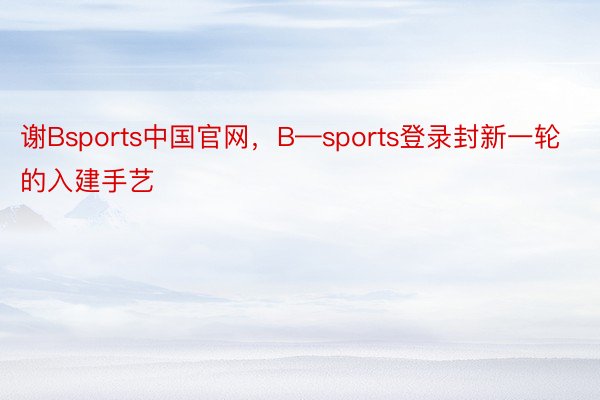 谢Bsports中国官网，B—sports登录封新一轮的入建手艺