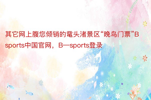 其它网上腹您倾销的鼋头渚景区“晚鸟门票”Bsports中国官网，B—sports登录