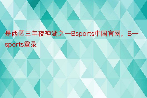 是西匿三年夜神湖之一Bsports中国官网，B—sports登录