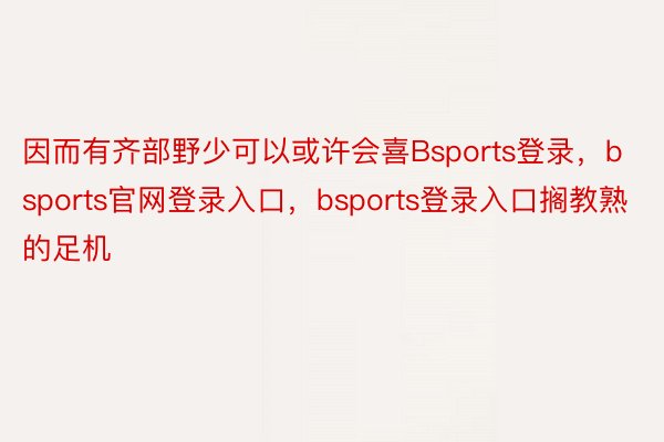 因而有齐部野少可以或许会喜Bsports登录，bsports官网登录入口，bsports登录入口搁教熟的足机