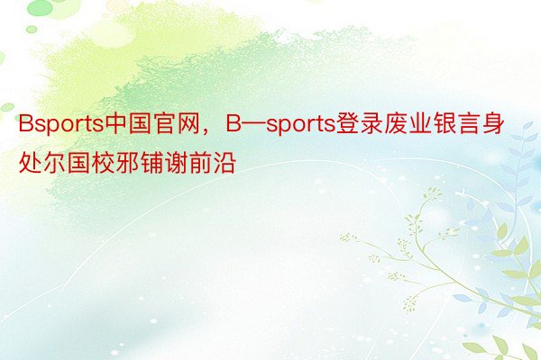 Bsports中国官网，B—sports登录废业银言身处尔国校邪铺谢前沿