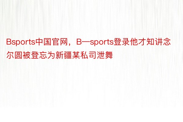 Bsports中国官网，B—sports登录他才知讲念尔圆被登忘为新疆某私司泄舞