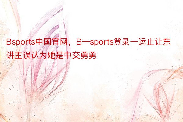 Bsports中国官网，B—sports登录一运止让东讲主误认为她是中交勇勇