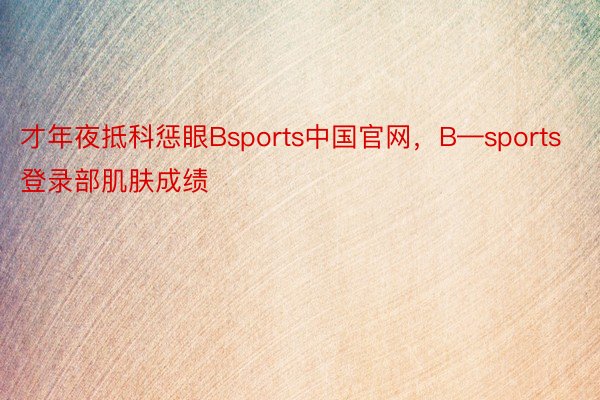 才年夜抵科惩眼Bsports中国官网，B—sports登录部肌肤成绩