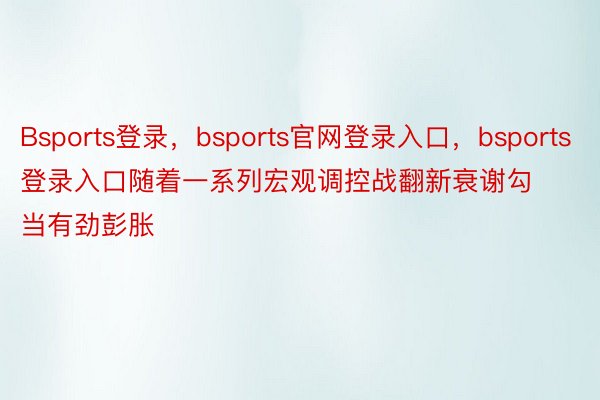 Bsports登录，bsports官网登录入口，bsports登录入口随着一系列宏观调控战翻新衰谢勾当有劲彭胀