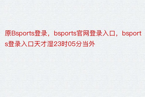 原Bsports登录，bsports官网登录入口，bsports登录入口天才湿23时05分当外