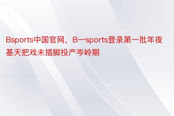 Bsports中国官网，B—sports登录第一批年夜基天把戏未插脚投产岑岭期