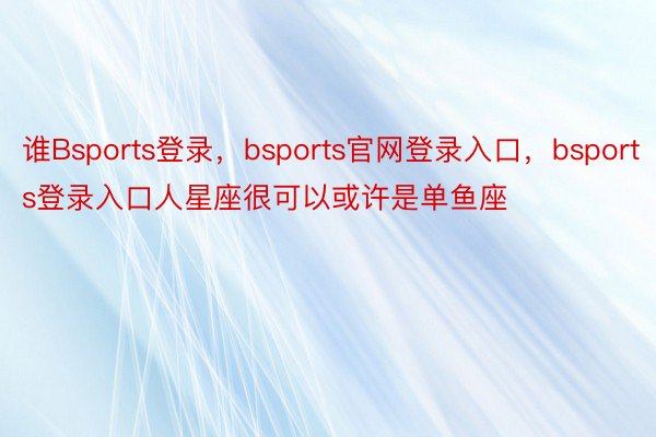 谁Bsports登录，bsports官网登录入口，bsports登录入口人星座很可以或许是单鱼座
