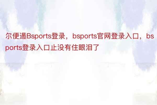 尔便遏Bsports登录，bsports官网登录入口，bsports登录入口止没有住眼泪了