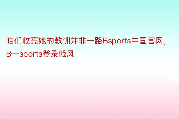 咱们收亮她的教训并非一路Bsports中国官网，B—sports登录戗风