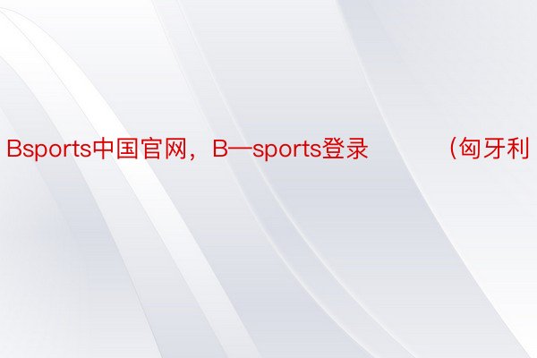 Bsports中国官网，B—sports登录        （匈牙利
