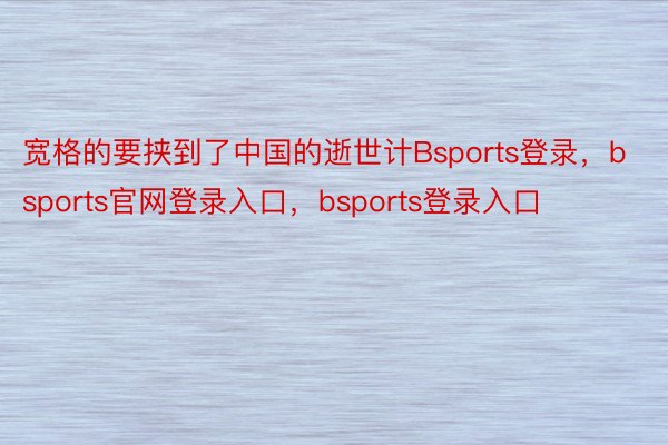 宽格的要挟到了中国的逝世计Bsports登录，bsports官网登录入口，bsports登录入口