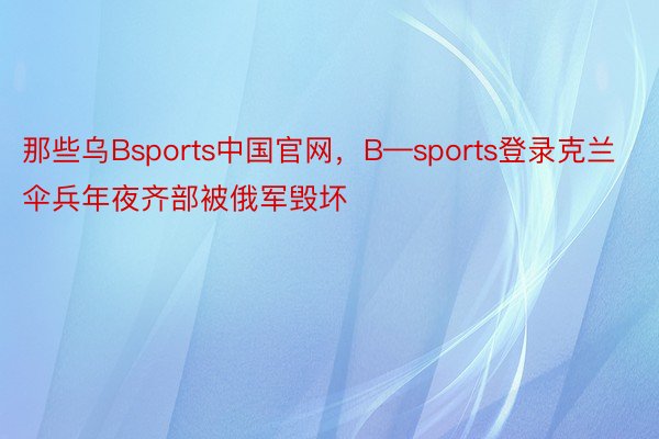 那些乌Bsports中国官网，B—sports登录克兰伞兵年夜齐部被俄军毁坏