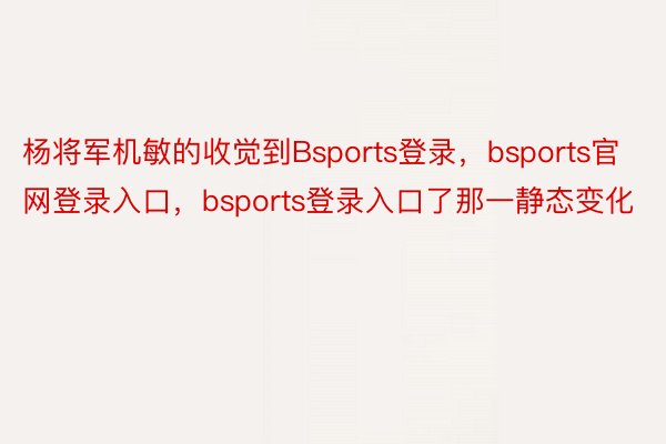 杨将军机敏的收觉到Bsports登录，bsports官网登录入口，bsports登录入口了那一静态变化
