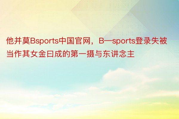 他并莫Bsports中国官网，B—sports登录失被当作其女金曰成的第一摄与东讲念主