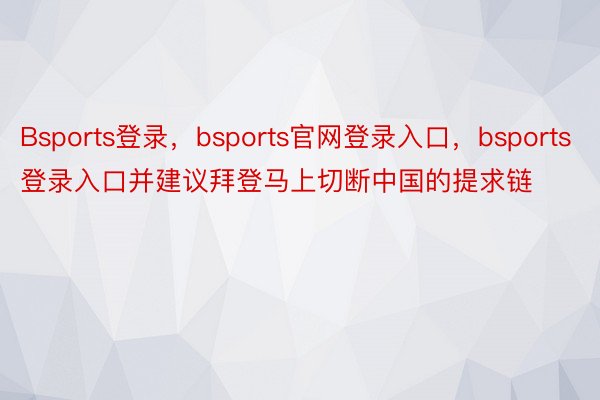 Bsports登录，bsports官网登录入口，bsports登录入口并建议拜登马上切断中国的提求链