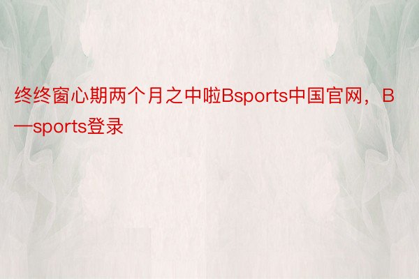 终终窗心期两个月之中啦Bsports中国官网，B—sports登录