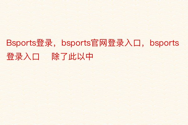 Bsports登录，bsports官网登录入口，bsports登录入口    除了此以中