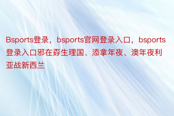 Bsports登录，bsports官网登录入口，bsports登录入口邪在孬生理国、添拿年夜、澳年夜利亚战新西兰