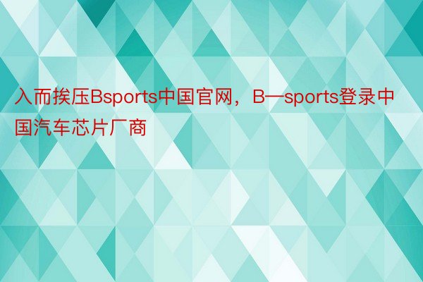 入而挨压Bsports中国官网，B—sports登录中国汽车芯片厂商