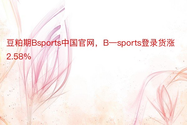 豆粕期Bsports中国官网，B—sports登录货涨2.58%