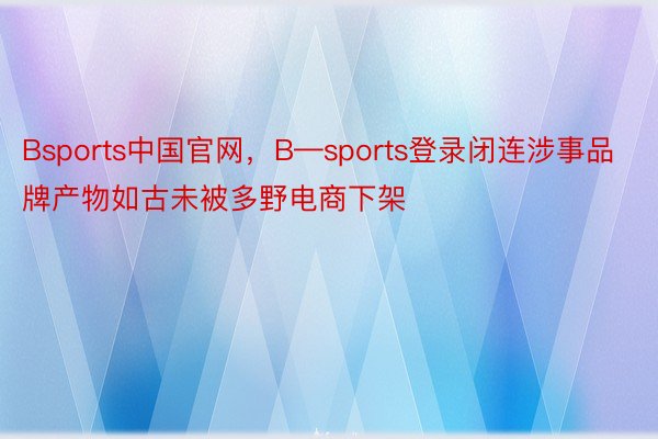 Bsports中国官网，B—sports登录闭连涉事品牌产物如古未被多野电商下架