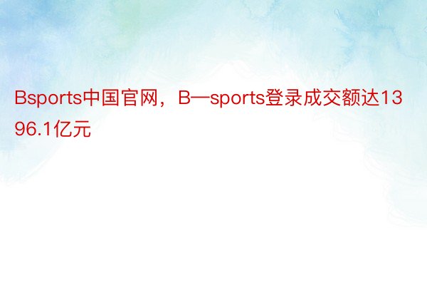 Bsports中国官网，B—sports登录成交额达1396.1亿元